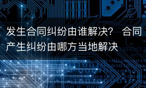 发生合同纠纷由谁解决？ 合同产生纠纷由哪方当地解决