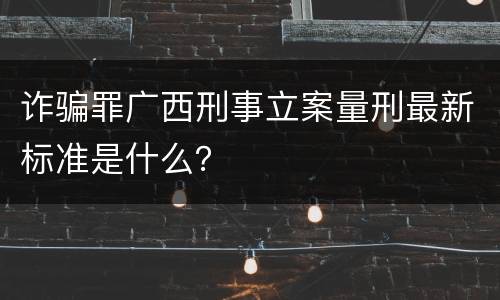 诈骗罪广西刑事立案量刑最新标准是什么？