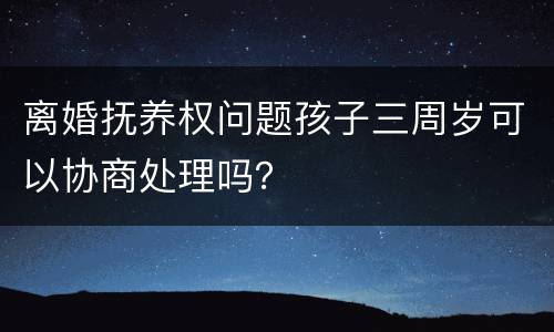 离婚抚养权问题孩子三周岁可以协商处理吗？