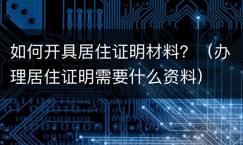 如何开具居住证明材料？（办理居住证明需要什么资料）