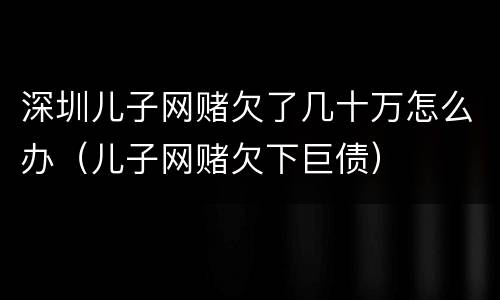 深圳儿子网赌欠了几十万怎么办（儿子网赌欠下巨债）