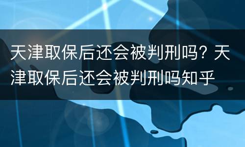 天津取保后还会被判刑吗? 天津取保后还会被判刑吗知乎