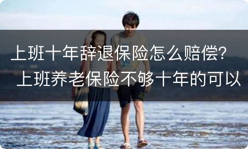 上班十年辞退保险怎么赔偿？ 上班养老保险不够十年的可以辞退吗