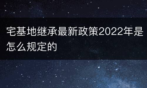 宅基地继承最新政策2022年是怎么规定的