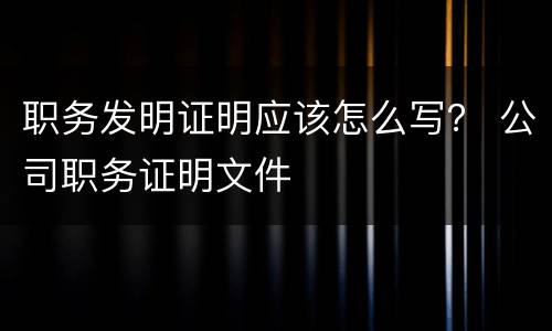 职务发明证明应该怎么写？ 公司职务证明文件