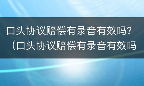 口头协议赔偿有录音有效吗？（口头协议赔偿有录音有效吗怎么写）