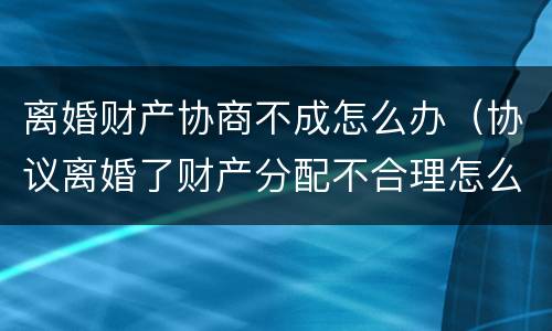 离婚财产协商不成怎么办（协议离婚了财产分配不合理怎么办）