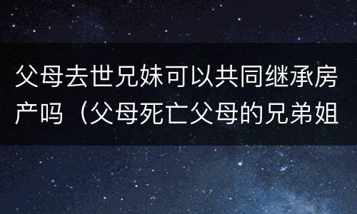父母去世兄妹可以共同继承房产吗（父母死亡父母的兄弟姐妹有继承权吗）