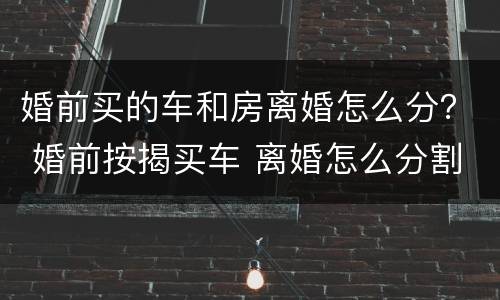 婚前买的车和房离婚怎么分？ 婚前按揭买车 离婚怎么分割