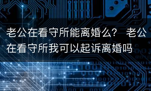 老公在看守所能离婚么？ 老公在看守所我可以起诉离婚吗