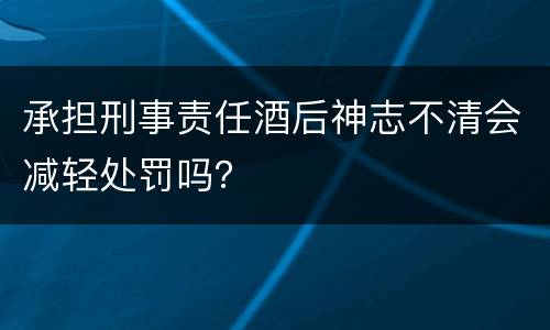 承担刑事责任酒后神志不清会减轻处罚吗？