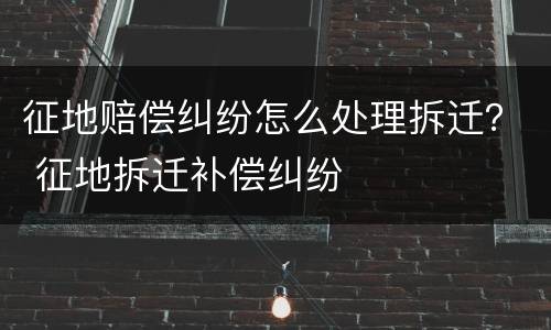 征地赔偿纠纷怎么处理拆迁？ 征地拆迁补偿纠纷