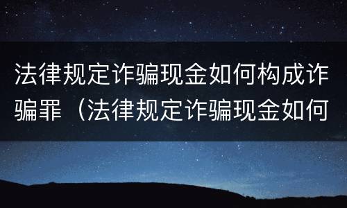 法律规定诈骗现金如何构成诈骗罪（法律规定诈骗现金如何构成诈骗罪的）