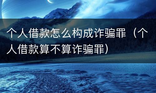个人借款怎么构成诈骗罪（个人借款算不算诈骗罪）