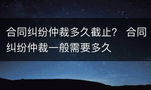 合同纠纷仲裁多久截止？ 合同纠纷仲裁一般需要多久