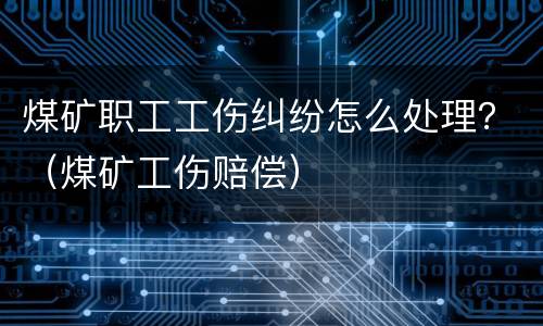 煤矿职工工伤纠纷怎么处理？（煤矿工伤赔偿）