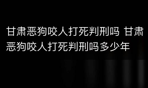 甘肃恶狗咬人打死判刑吗 甘肃恶狗咬人打死判刑吗多少年
