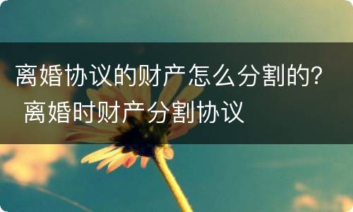 离婚协议的财产怎么分割的？ 离婚时财产分割协议