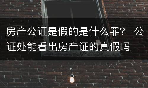 房产公证是假的是什么罪？ 公证处能看出房产证的真假吗