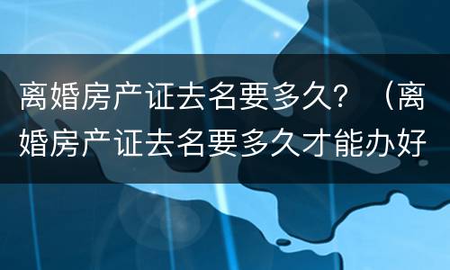 离婚房产证去名要多久？（离婚房产证去名要多久才能办好）
