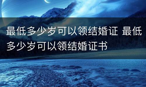 最低多少岁可以领结婚证 最低多少岁可以领结婚证书