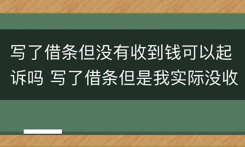 写了借条但没有收到钱可以起诉吗 写了借条但是我实际没收到钱,借条也被他拿去了