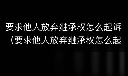 要求他人放弃继承权怎么起诉（要求他人放弃继承权怎么起诉对方）