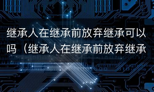 继承人在继承前放弃继承可以吗（继承人在继承前放弃继承可以吗怎么办）
