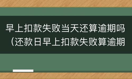 早上扣款失败当天还算逾期吗（还款日早上扣款失败算逾期吗）