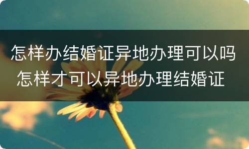 怎样办结婚证异地办理可以吗 怎样才可以异地办理结婚证