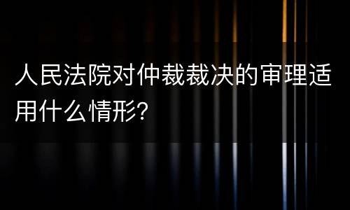 人民法院对仲裁裁决的审理适用什么情形？