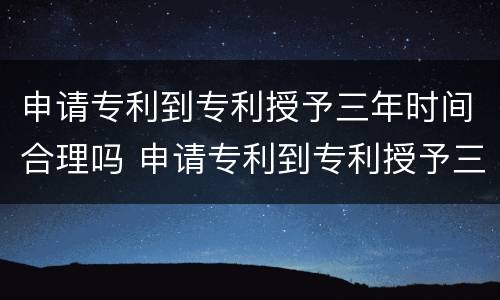 申请专利到专利授予三年时间合理吗 申请专利到专利授予三年时间合理吗知乎