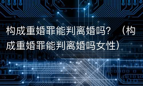 构成重婚罪能判离婚吗？（构成重婚罪能判离婚吗女性）