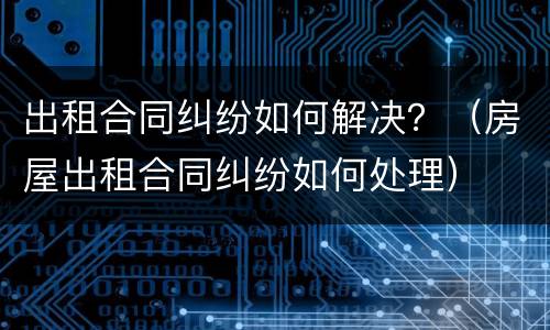 出租合同纠纷如何解决？（房屋出租合同纠纷如何处理）