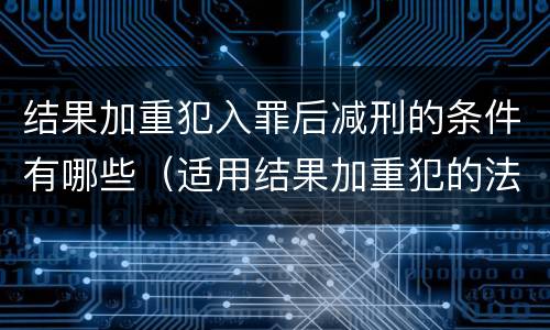 结果加重犯入罪后减刑的条件有哪些（适用结果加重犯的法定刑）
