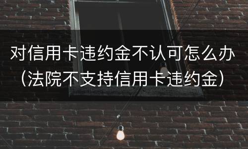 对信用卡违约金不认可怎么办（法院不支持信用卡违约金）