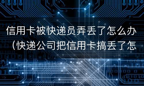 信用卡被快递员弄丢了怎么办（快递公司把信用卡搞丢了怎么办）