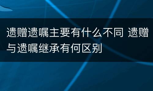 遗赠遗嘱主要有什么不同 遗赠与遗嘱继承有何区别