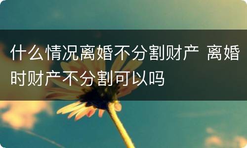 什么情况离婚不分割财产 离婚时财产不分割可以吗