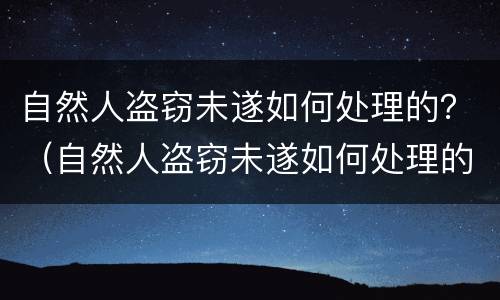 自然人盗窃未遂如何处理的？（自然人盗窃未遂如何处理的案例）
