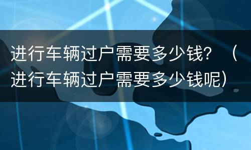 进行车辆过户需要多少钱？（进行车辆过户需要多少钱呢）