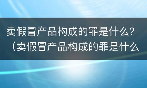 卖假冒产品构成的罪是什么？（卖假冒产品构成的罪是什么犯罪）