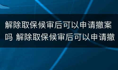 解除取保候审后可以申请撤案吗 解除取保候审后可以申请撤案吗