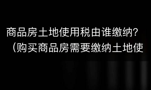 商品房土地使用税由谁缴纳？（购买商品房需要缴纳土地使用税吗）