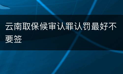 云南取保候审认罪认罚最好不要签