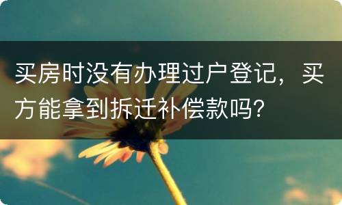 买房时没有办理过户登记，买方能拿到拆迁补偿款吗？
