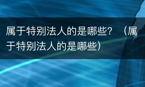 属于特别法人的是哪些？（属于特别法人的是哪些）