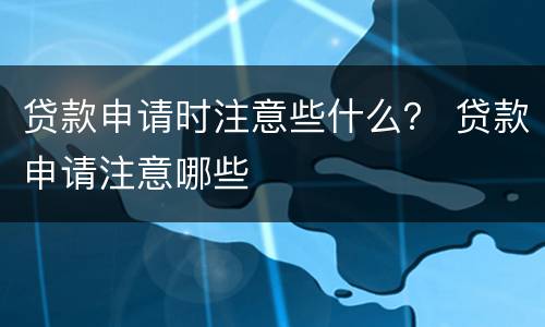 贷款申请时注意些什么？ 贷款申请注意哪些