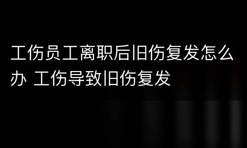 工伤员工离职后旧伤复发怎么办 工伤导致旧伤复发