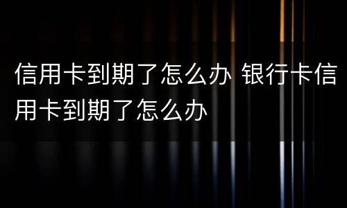 信用卡到期了怎么办 银行卡信用卡到期了怎么办